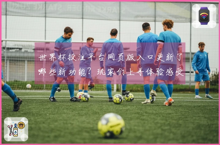 世界杯投注平台网页版入口更新了哪些新功能？玩家们上手体验感受分享